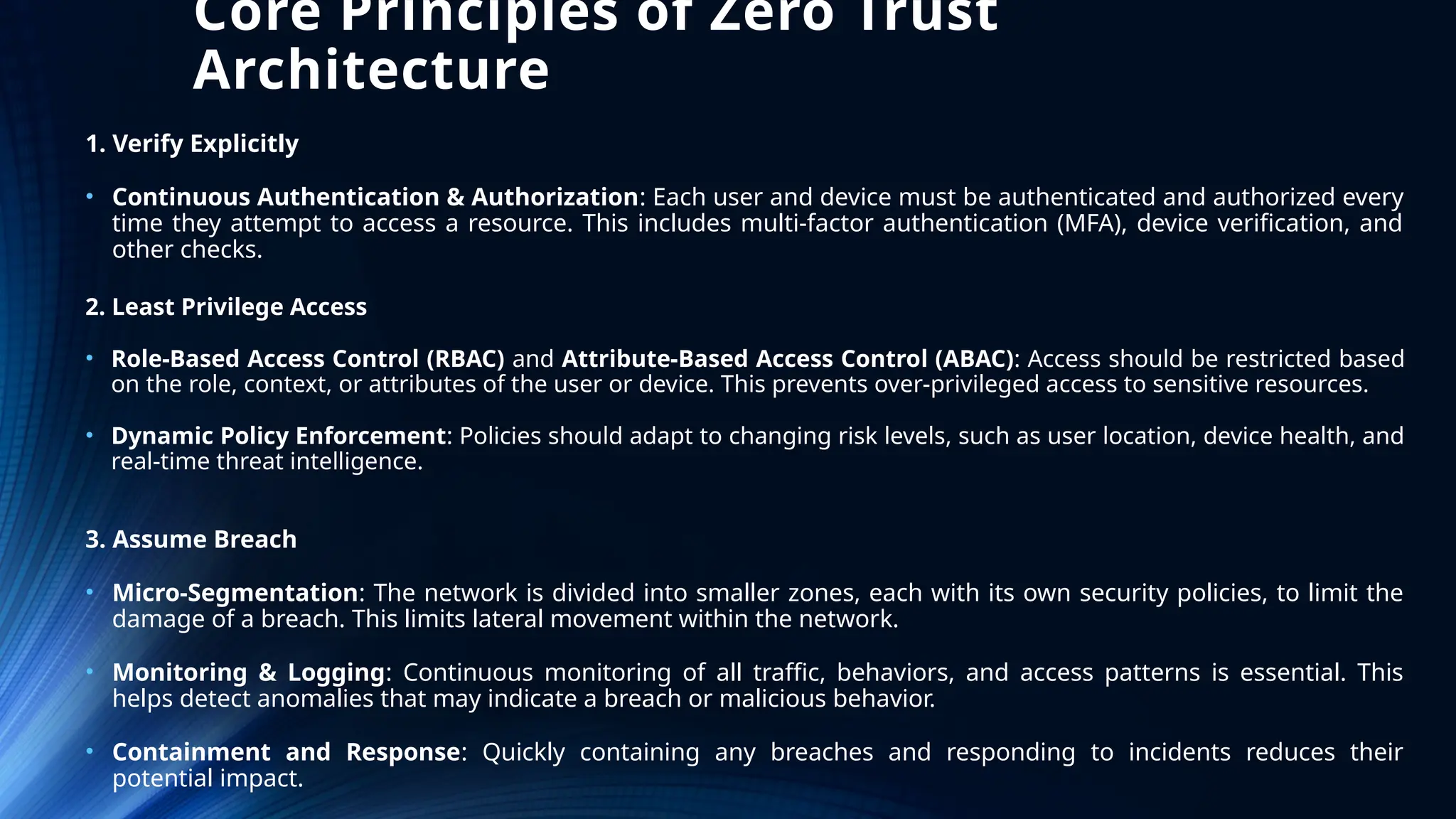 Core Principles of Zero Trust
Architecture
1. Verify Explicitly
• Continuous Authentication & Authorization: Each user and device must be authenticated and authorized every
time they attempt to access a resource. This includes multi-factor authentication (MFA), device verification, and
other checks.
3. Assume Breach
• Micro-Segmentation: The network is divided into smaller zones, each with its own security policies, to limit the
damage of a breach. This limits lateral movement within the network.
• Monitoring & Logging: Continuous monitoring of all traffic, behaviors, and access patterns is essential. This
helps detect anomalies that may indicate a breach or malicious behavior.
• Containment and Response: Quickly containing any breaches and responding to incidents reduces their
potential impact.
2. Least Privilege Access
• Role-Based Access Control (RBAC) and Attribute-Based Access Control (ABAC): Access should be restricted based
on the role, context, or attributes of the user or device. This prevents over-privileged access to sensitive resources.
• Dynamic Policy Enforcement: Policies should adapt to changing risk levels, such as user location, device health, and
real-time threat intelligence.
 