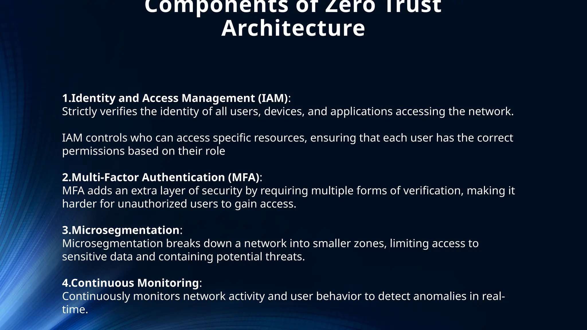 Components of Zero Trust
Architecture
1.Identity and Access Management (IAM):
Strictly verifies the identity of all users, devices, and applications accessing the network.
IAM controls who can access specific resources, ensuring that each user has the correct
permissions based on their role
2.Multi-Factor Authentication (MFA):
MFA adds an extra layer of security by requiring multiple forms of verification, making it
harder for unauthorized users to gain access.
3.Microsegmentation:
Microsegmentation breaks down a network into smaller zones, limiting access to
sensitive data and containing potential threats.
4.Continuous Monitoring:
Continuously monitors network activity and user behavior to detect anomalies in real-
time.
 