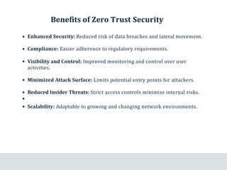 Benefits of Zero Trust Security
Enhanced Security: Reduced risk of data breaches and lateral movement.
Compliance: Easier adherence to regulatory requirements.
Visibility and Control: Improved monitoring and control over user
activities.
Minimized Attack Surface: Limits potential entry points for attackers.
Reduced Insider Threats: Strict access controls minimize internal risks.
Scalability: Adaptable to growing and changing network environments.
 