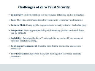 Challenges of Zero Trust Security
Complexity: Implementation can be resource-intensive and complicated.
Cost: There is a significant initial investment in technology and training.
Cultural Shift: Changing the organization’s security mindset is challenging.
Integration: Ensuring compatibility with existing systems and workflows
can be difficult.
Scalability: Adapting the Zero Trust model to a growing IT environment
requires careful planning.
Continuous Management: Ongoing monitoring and policy updates are
necessary.
User Resistance: Employees may push back against increased security
measures.
 