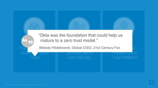 © Okta and/or its affiliates. All rights reserved. Okta Confidential 10
The Zero Trust
journey starts
with Identity
There’s no silver
bullet for Zero
Trust
Okta is the
modern Zero
Trust Platform
“Okta was the foundation that could help us
mature to a zero trust model.”
-Melody Hildebrandt, Global CISO, 21st Century Fox
 