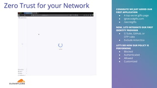 Zero Trust for your Network
17
CONGRATS! WE JUST ADDED OUR
FIRST APPLICATION
● A top secret gifts page
● igivecoolgifts.com
● /secretgifts
NOW, LETS INTEGRATE OUR FIRST
IDENTITY PROVIDER
● G Suite, GitHub, or
OTP rules
● Exclude Antarctica
LET’S SEE HOW OUR POLICY IS
PERFORMING
● Blocked
● Authenticated
● Allowed
● Customized
 