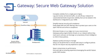 Gateway: Secure Web Gateway Solution
© 2018 Cloudflare Inc. All rights reserved.
Complete visibility from a single pane of glass
Log and monitor all internet traffic, on and off your network for
unprecedented levels of granular visibility that can be viewed in the
dashboard or integrated to your SIEM.
Simplify internet security and compliance
Easily apply DNS and URL filtering rules to protect your users on the
open internet and enforce compliance.
Eliminate threats on our edge not in your environment
Gateways policy engine blocks threats on our network before they
reach yours and you can leverage our proprietary threat intelligence
to inform those policies.
Deploys quickly and easy to manage
Setup can be performed in minutes with easy to configure policies
that do not require security expertise to operate.
Never compromise on performance
End-users get an amazing experience leveraging the world’s fastest
public DNS resolver.
 