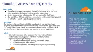 Cloudflare Access: Our origin story
CHALLENGES
● ‘On call’ engineers were fed up with clunky VPN login experience to access
internal apps like Grafana during time-sensitive assignments
● Setting access control policies on the VPN was onerous for the IT team
● Our standalone VPN was becoming a performance bottleneck and a single point
of failure for a rapidly expanding global workforce
28
SOLUTION
Our engineers first built Access in 2015 to speed up their logins, and we have
progressively shifted authentication for the majority of our internal applications onto
our global network edge. Today, all employees onboard onto Access (not our VPN)
and benefit from a fast and consistent login experience to every application.
VALUE
● Get employees access to the resources they need without friction
● Modernize our security posture with Zero Trust best practices
● Improved employee productivity:
○ ~80% reduced time spent servicing VPN related tickets
○ ~70% reduction in ticket volume
○ 300+ annual hours of unlocked productivity during onboarding
“As a CIO, I'm proud that I
don't have to worry about
our colleagues getting
frustrated with reaching the
basic tools they need to stay
productive. With Access,
Cloudflare does not have to
make any trade-offs
between improving security
and creating an amazing
user experience.”
- Juan Rodriguez, Chief
Information Officer
 