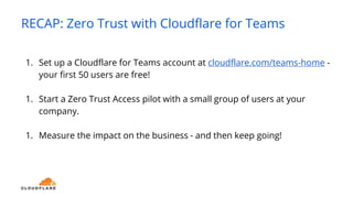 RECAP: Zero Trust with Cloudflare for Teams
1. Set up a Cloudflare for Teams account at cloudflare.com/teams-home -
your first 50 users are free!
1. Start a Zero Trust Access pilot with a small group of users at your
company.
1. Measure the impact on the business - and then keep going!
 