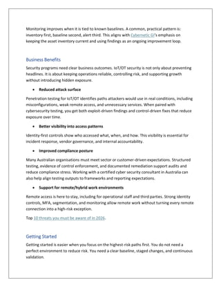 Monitoring improves when it is tied to known baselines. A common, practical pattern is:
inventory first, baseline second, alert third. This aligns with Cybernetic GI’s emphasis on
keeping the asset inventory current and using findings as an ongoing improvement loop.
Business Benefits
Security programs need clear business outcomes. IoT/OT security is not only about preventing
headlines. It is about keeping operations reliable, controlling risk, and supporting growth
without introducing hidden exposure.
 Reduced attack surface
Penetration testing for IoT/OT identifies paths attackers would use in real conditions, including
misconfigurations, weak remote access, and unnecessary services. When paired with
cybersecurity testing, you get both exploit-driven findings and control-driven fixes that reduce
exposure over time.
 Better visibility into access patterns
Identity-first controls show who accessed what, when, and how. This visibility is essential for
incident response, vendor governance, and internal accountability.
 Improved compliance posture
Many Australian organisations must meet sector or customer-driven expectations. Structured
testing, evidence of control enforcement, and documented remediation support audits and
reduce compliance stress. Working with a certified cyber security consultant in Australia can
also help align testing outputs to frameworks and reporting expectations.
 Support for remote/hybrid work environments
Remote access is here to stay, including for operational staff and third parties. Strong identity
controls, MFA, segmentation, and monitoring allow remote work without turning every remote
connection into a high-risk exception.
Top 10 threats you must be aware of in 2026.
Getting Started
Getting started is easier when you focus on the highest-risk paths first. You do not need a
perfect environment to reduce risk. You need a clear baseline, staged changes, and continuous
validation.
 