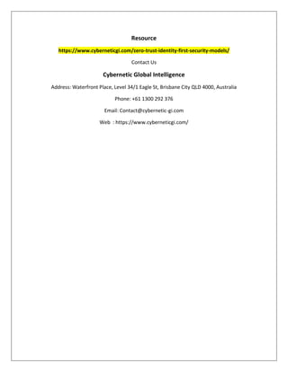 Resource
https://www.cyberneticgi.com/zero-trust-identity-first-security-models/
Contact Us
Cybernetic Global Intelligence
Address: Waterfront Place, Level 34/1 Eagle St, Brisbane City QLD 4000, Australia
Phone: +61 1300 292 376
Email: Contact@cybernetic-gi.com
Web : https://www.cyberneticgi.com/
 