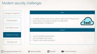 Modern security challenges
Changes in endpoints
Cloud adoption
AI & Modernization
Shadow IT & SaaS
Security vs UX
• Unvetted software and services without approval of IT department
• SaaS solutions are easily accessible and adoptable
• Implementation of Shadow AI
Risks
• Lack of centralized governance
• Lack of visibility and control
• Threat to information protection
Impact
 