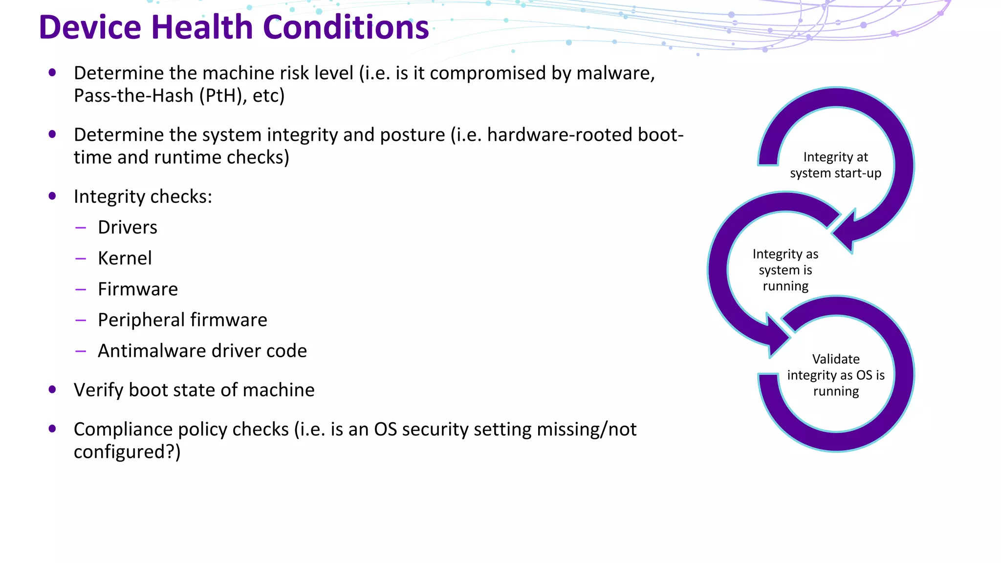 Device Health Conditions
Determine the machine risk level (i.e. is it compromised by malware,
Pass-the-Hash (PtH), etc)
Determine the system integrity and posture (i.e. hardware-rooted boot-
time and runtime checks)
Integrity checks:
– Drivers
– Kernel
– Firmware
– Peripheral firmware
– Antimalware driver code
Verify boot state of machine
Compliance policy checks (i.e. is an OS security setting missing/not
configured?)
Integrity at
system start-up
Integrity as
system is
running
Validate
integrity as OS is
running
 