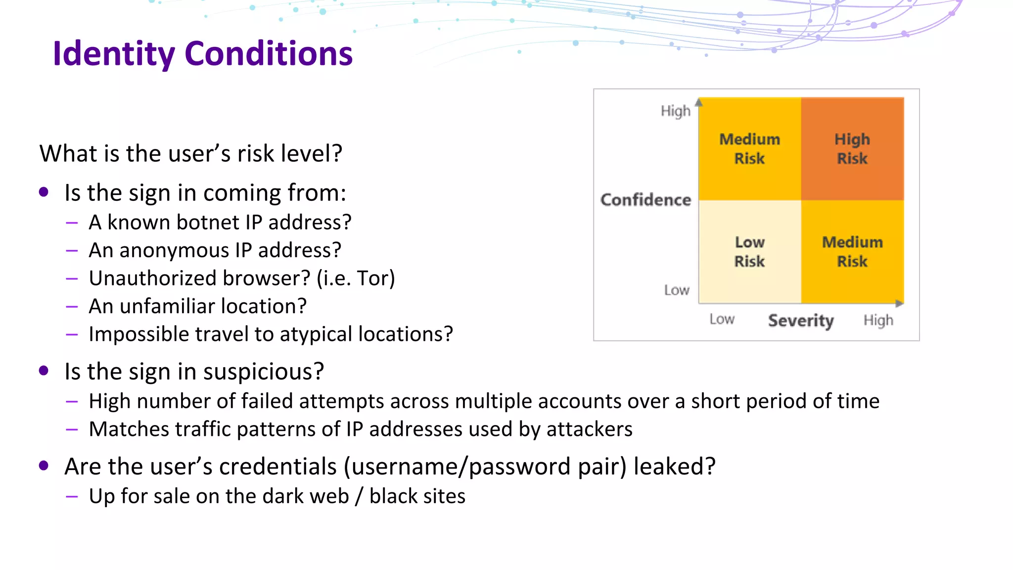 Identity Conditions
What is the user’s risk level?
Is the sign in coming from:
– A known botnet IP address?
– An anonymous IP address?
– Unauthorized browser? (i.e. Tor)
– An unfamiliar location?
– Impossible travel to atypical locations?
Is the sign in suspicious?
– High number of failed attempts across multiple accounts over a short period of time
– Matches traffic patterns of IP addresses used by attackers
Are the user’s credentials (username/password pair) leaked?
– Up for sale on the dark web / black sites
 