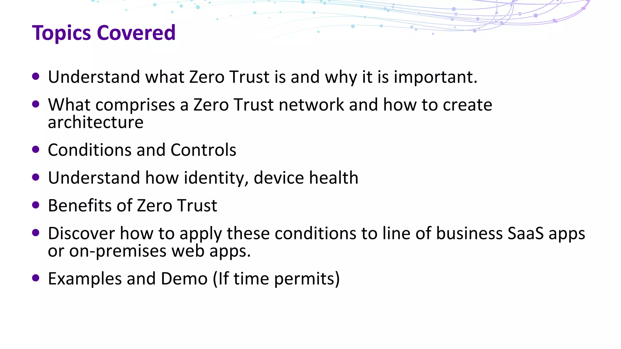 Topics Covered
Understand what Zero Trust is and why it is important.
What comprises a Zero Trust network and how to create
architecture
Conditions and Controls
Understand how identity, device health
Benefits of Zero Trust
Discover how to apply these conditions to line of business SaaS apps
or on-premises web apps.
Examples and Demo (If time permits)
 