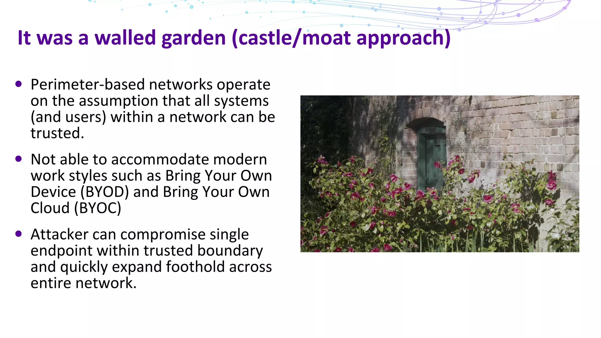 It was a walled garden (castle/moat approach)
Perimeter-based networks operate
on the assumption that all systems
(and users) within a network can be
trusted.
Not able to accommodate modern
work styles such as Bring Your Own
Device (BYOD) and Bring Your Own
Cloud (BYOC)
Attacker can compromise single
endpoint within trusted boundary
and quickly expand foothold across
entire network.
 