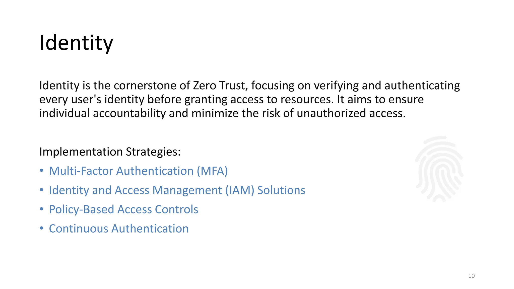 Identity
Identity is the cornerstone of Zero Trust, focusing on verifying and authenticating
every user's identity before granting access to resources. It aims to ensure
individual accountability and minimize the risk of unauthorized access.
Implementation Strategies:
• Multi-Factor Authentication (MFA)
• Identity and Access Management (IAM) Solutions
• Policy-Based Access Controls
• Continuous Authentication
10
 