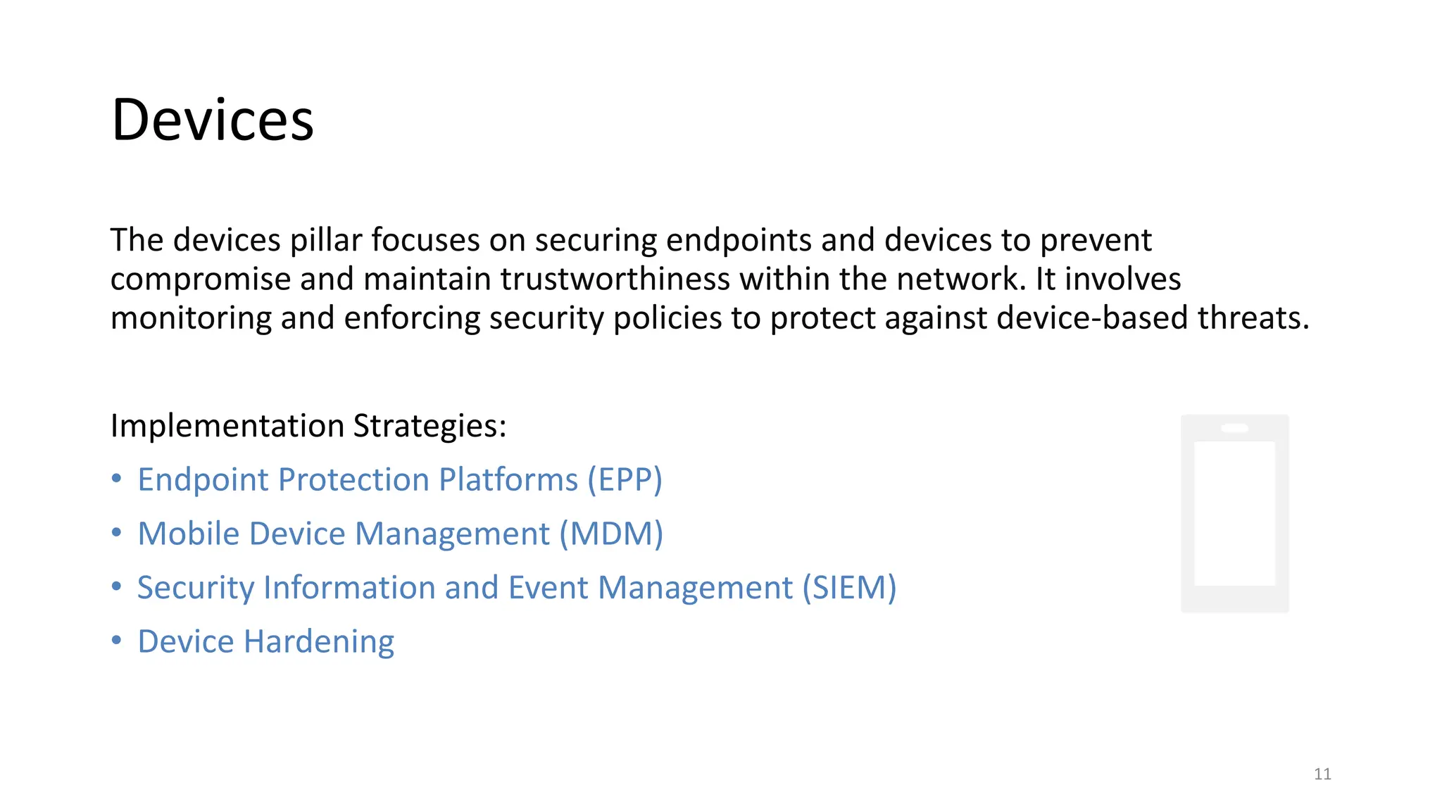 Devices
The devices pillar focuses on securing endpoints and devices to prevent
compromise and maintain trustworthiness within the network. It involves
monitoring and enforcing security policies to protect against device-based threats.
Implementation Strategies:
• Endpoint Protection Platforms (EPP)
• Mobile Device Management (MDM)
• Security Information and Event Management (SIEM)
• Device Hardening
11
 