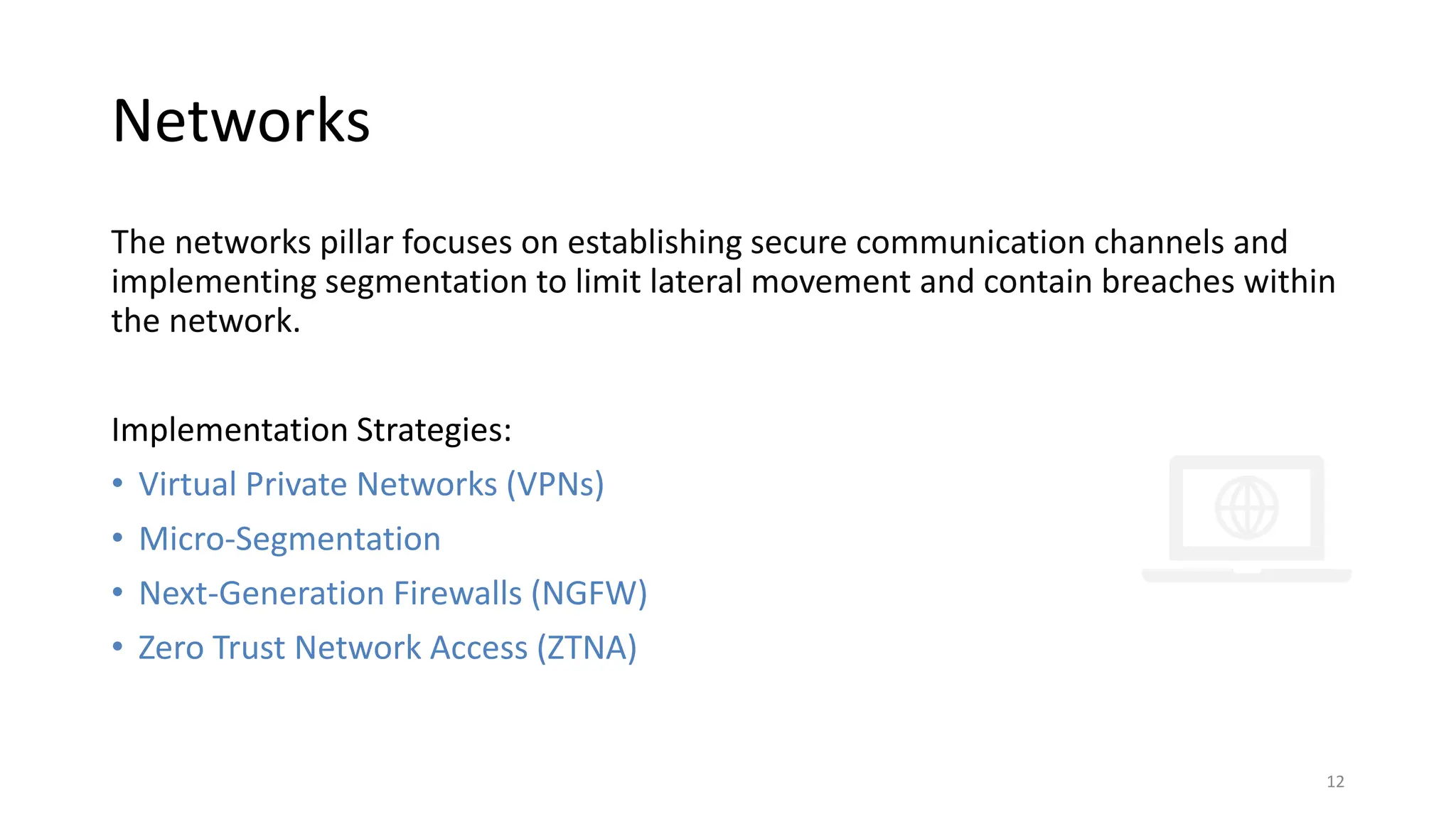 Networks
The networks pillar focuses on establishing secure communication channels and
implementing segmentation to limit lateral movement and contain breaches within
the network.
Implementation Strategies:
• Virtual Private Networks (VPNs)
• Micro-Segmentation
• Next-Generation Firewalls (NGFW)
• Zero Trust Network Access (ZTNA)
12
 