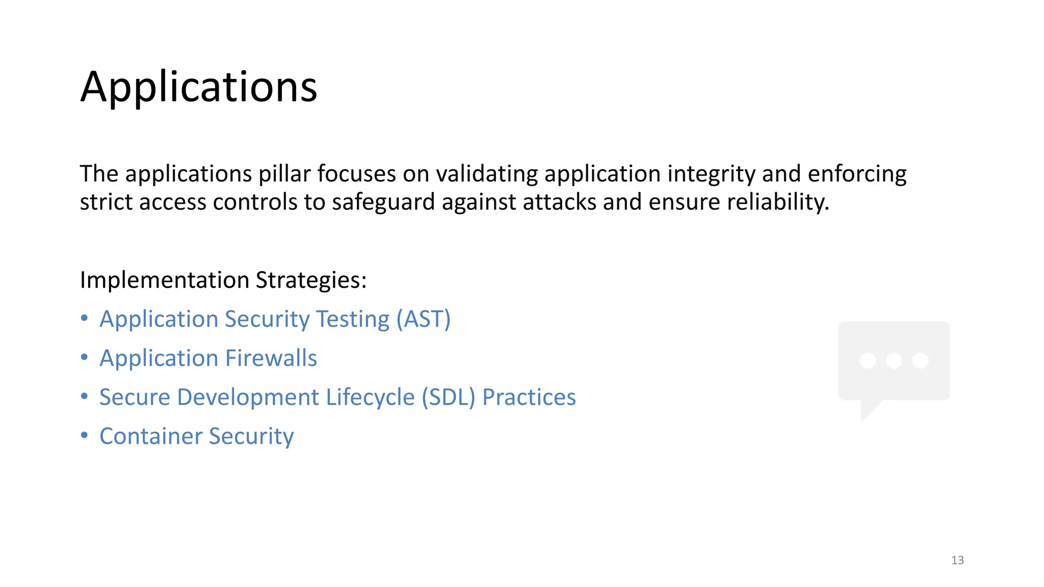 Applications
The applications pillar focuses on validating application integrity and enforcing
strict access controls to safeguard against attacks and ensure reliability.
Implementation Strategies:
• Application Security Testing (AST)
• Application Firewalls
• Secure Development Lifecycle (SDL) Practices
• Container Security
13
 