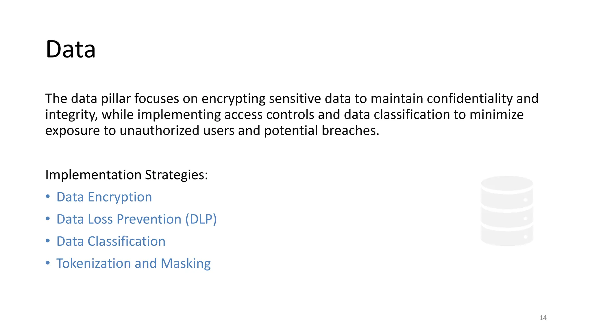 Data
The data pillar focuses on encrypting sensitive data to maintain confidentiality and
integrity, while implementing access controls and data classification to minimize
exposure to unauthorized users and potential breaches.
Implementation Strategies:
• Data Encryption
• Data Loss Prevention (DLP)
• Data Classification
• Tokenization and Masking
14
 