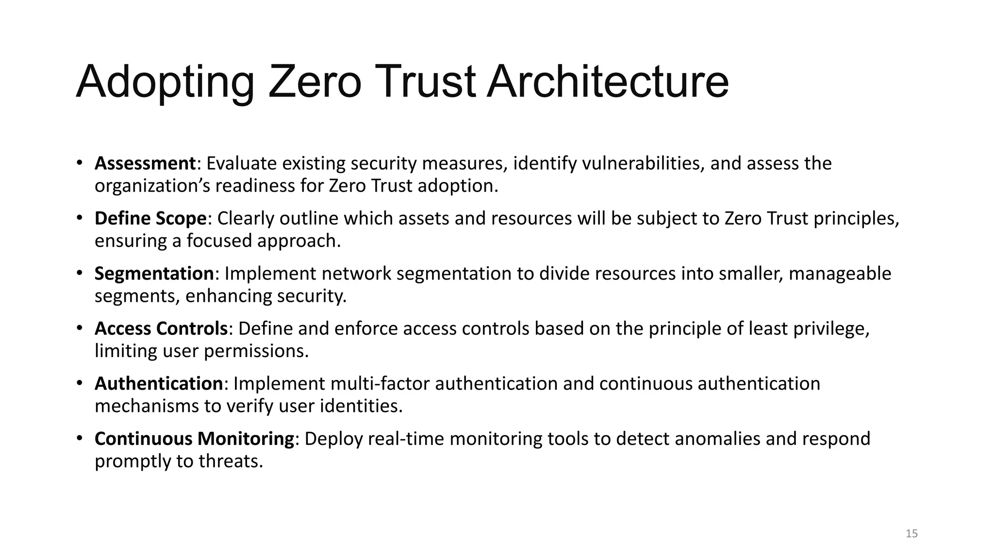 Adopting Zero Trust Architecture
• Assessment: Evaluate existing security measures, identify vulnerabilities, and assess the
organization’s readiness for Zero Trust adoption.
• Define Scope: Clearly outline which assets and resources will be subject to Zero Trust principles,
ensuring a focused approach.
• Segmentation: Implement network segmentation to divide resources into smaller, manageable
segments, enhancing security.
• Access Controls: Define and enforce access controls based on the principle of least privilege,
limiting user permissions.
• Authentication: Implement multi-factor authentication and continuous authentication
mechanisms to verify user identities.
• Continuous Monitoring: Deploy real-time monitoring tools to detect anomalies and respond
promptly to threats.
15
 