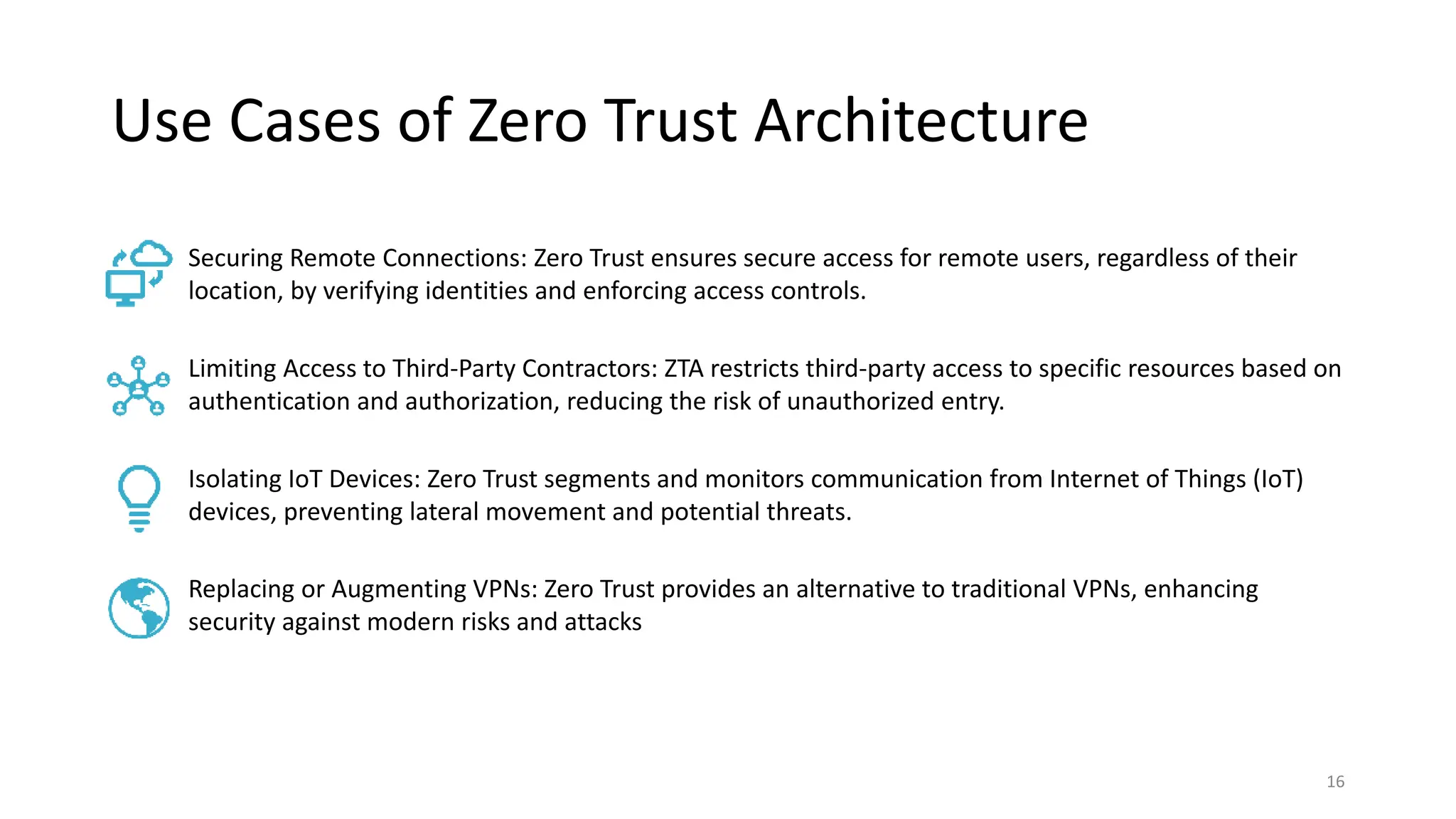 Use Cases of Zero Trust Architecture
16
Securing Remote Connections: Zero Trust ensures secure access for remote users, regardless of their
location, by verifying identities and enforcing access controls.
Limiting Access to Third-Party Contractors: ZTA restricts third-party access to specific resources based on
authentication and authorization, reducing the risk of unauthorized entry.
Isolating IoT Devices: Zero Trust segments and monitors communication from Internet of Things (IoT)
devices, preventing lateral movement and potential threats.
Replacing or Augmenting VPNs: Zero Trust provides an alternative to traditional VPNs, enhancing
security against modern risks and attacks
 