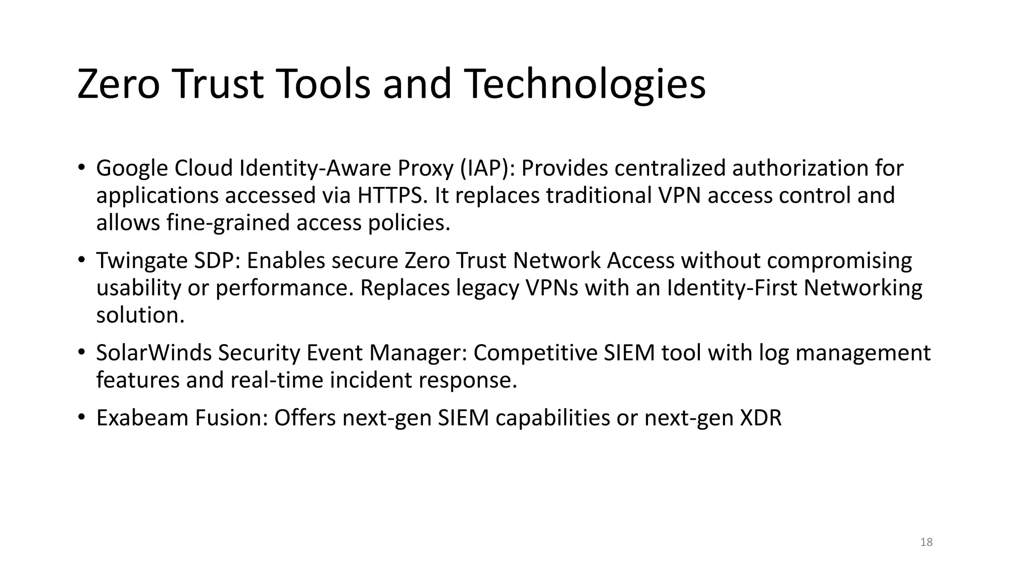 Zero Trust Tools and Technologies
• Google Cloud Identity-Aware Proxy (IAP): Provides centralized authorization for
applications accessed via HTTPS. It replaces traditional VPN access control and
allows fine-grained access policies.
• Twingate SDP: Enables secure Zero Trust Network Access without compromising
usability or performance. Replaces legacy VPNs with an Identity-First Networking
solution.
• SolarWinds Security Event Manager: Competitive SIEM tool with log management
features and real-time incident response.
• Exabeam Fusion: Offers next-gen SIEM capabilities or next-gen XDR
18
 