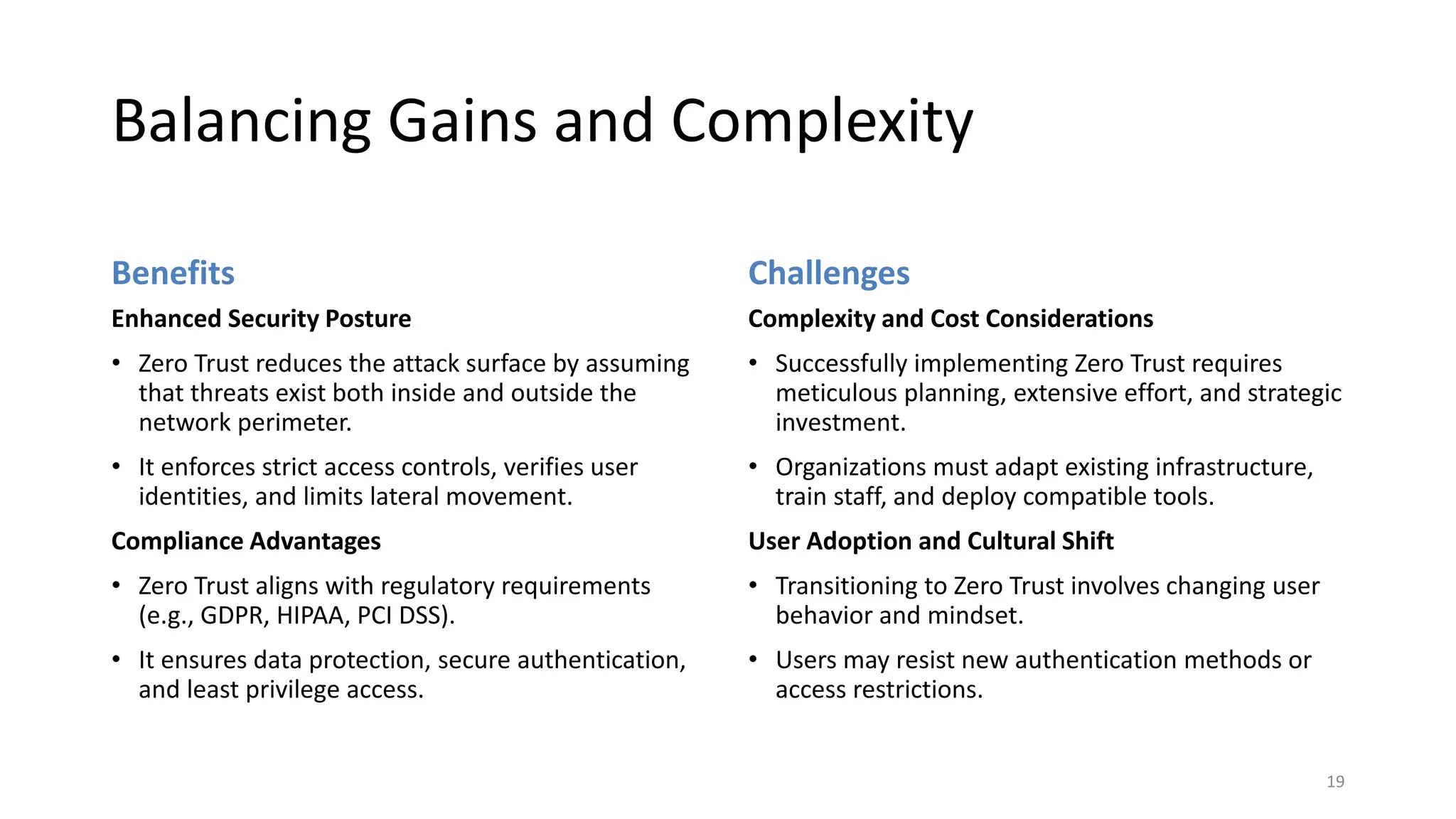 Balancing Gains and Complexity
Challenges
Complexity and Cost Considerations
• Successfully implementing Zero Trust requires
meticulous planning, extensive effort, and strategic
investment.
• Organizations must adapt existing infrastructure,
train staff, and deploy compatible tools.
User Adoption and Cultural Shift
• Transitioning to Zero Trust involves changing user
behavior and mindset.
• Users may resist new authentication methods or
access restrictions.
19
Benefits
Enhanced Security Posture
• Zero Trust reduces the attack surface by assuming
that threats exist both inside and outside the
network perimeter.
• It enforces strict access controls, verifies user
identities, and limits lateral movement.
Compliance Advantages
• Zero Trust aligns with regulatory requirements
(e.g., GDPR, HIPAA, PCI DSS).
• It ensures data protection, secure authentication,
and least privilege access.
 
