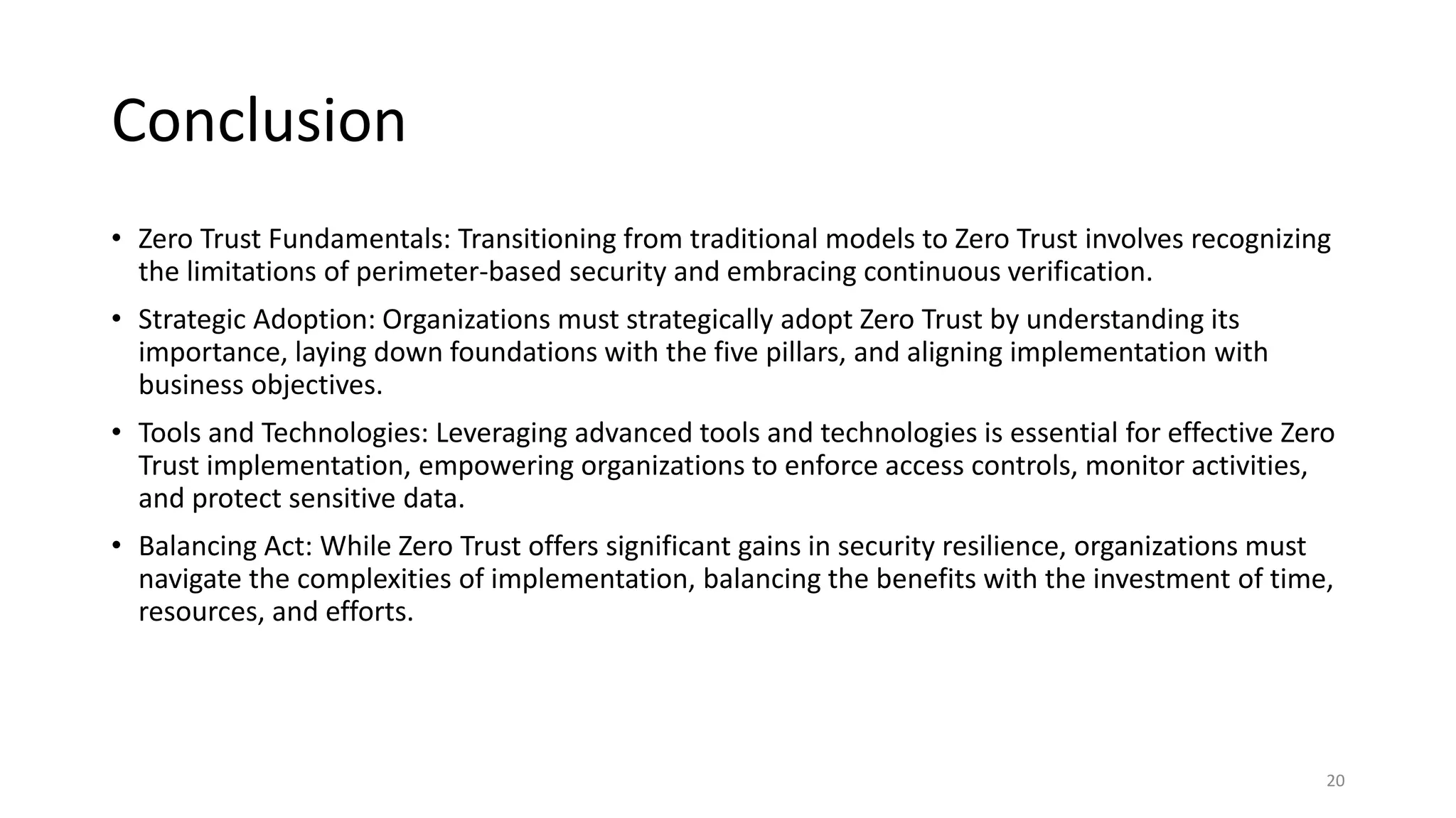Conclusion
• Zero Trust Fundamentals: Transitioning from traditional models to Zero Trust involves recognizing
the limitations of perimeter-based security and embracing continuous verification.
• Strategic Adoption: Organizations must strategically adopt Zero Trust by understanding its
importance, laying down foundations with the five pillars, and aligning implementation with
business objectives.
• Tools and Technologies: Leveraging advanced tools and technologies is essential for effective Zero
Trust implementation, empowering organizations to enforce access controls, monitor activities,
and protect sensitive data.
• Balancing Act: While Zero Trust offers significant gains in security resilience, organizations must
navigate the complexities of implementation, balancing the benefits with the investment of time,
resources, and efforts.
20
 