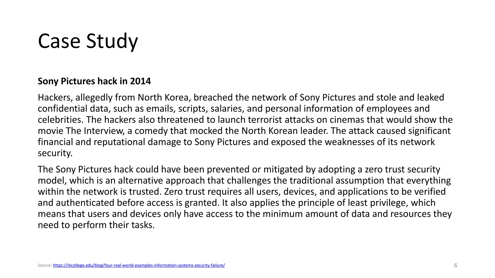 Case Study
Sony Pictures hack in 2014
Hackers, allegedly from North Korea, breached the network of Sony Pictures and stole and leaked
confidential data, such as emails, scripts, salaries, and personal information of employees and
celebrities. The hackers also threatened to launch terrorist attacks on cinemas that would show the
movie The Interview, a comedy that mocked the North Korean leader. The attack caused significant
financial and reputational damage to Sony Pictures and exposed the weaknesses of its network
security.
The Sony Pictures hack could have been prevented or mitigated by adopting a zero trust security
model, which is an alternative approach that challenges the traditional assumption that everything
within the network is trusted. Zero trust requires all users, devices, and applications to be verified
and authenticated before access is granted. It also applies the principle of least privilege, which
means that users and devices only have access to the minimum amount of data and resources they
need to perform their tasks.
6
Source: https://iticollege.edu/blog/four-real-world-examples-information-systems-security-failure/
 
