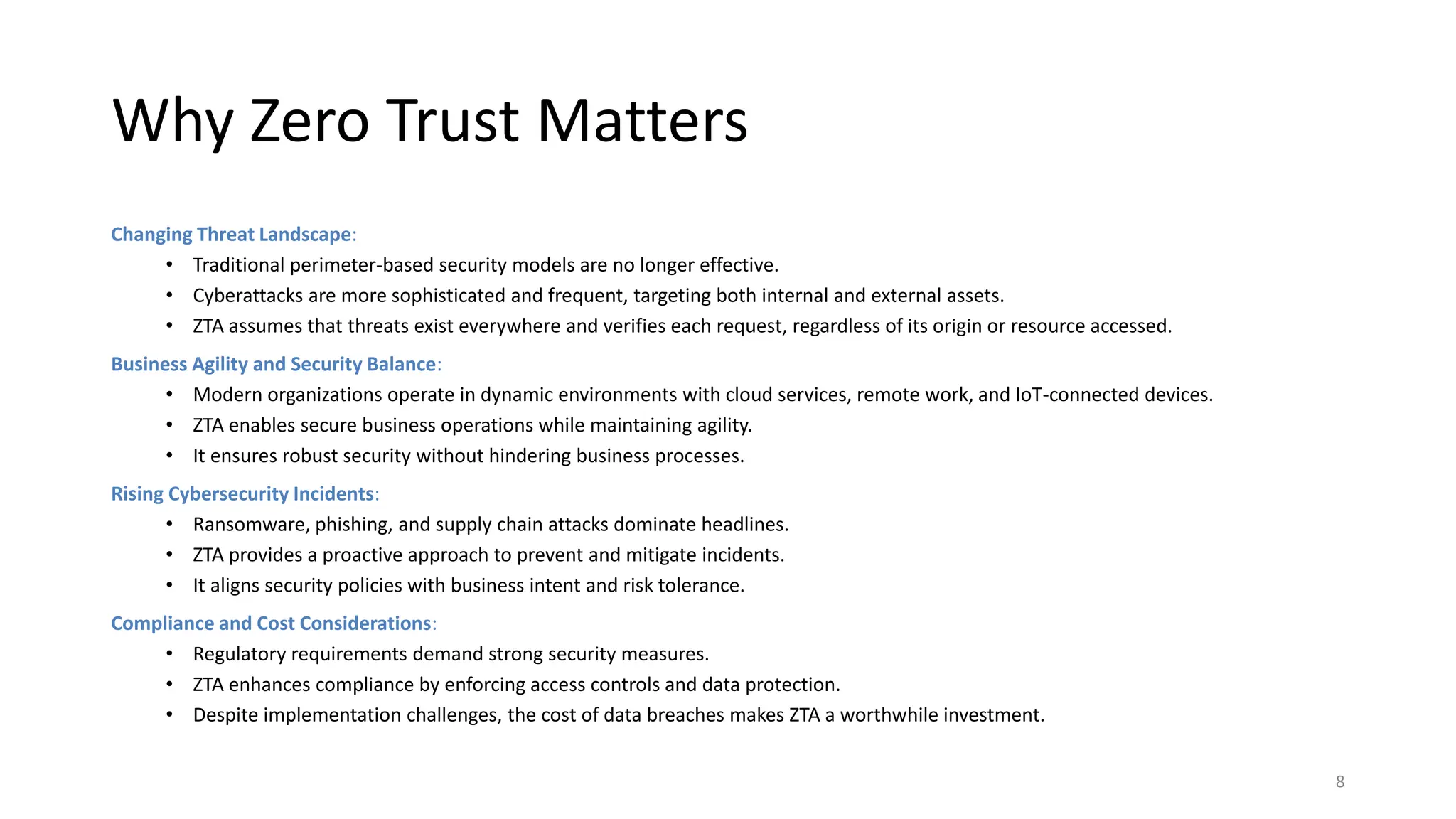 Why Zero Trust Matters
Changing Threat Landscape:
• Traditional perimeter-based security models are no longer effective.
• Cyberattacks are more sophisticated and frequent, targeting both internal and external assets.
• ZTA assumes that threats exist everywhere and verifies each request, regardless of its origin or resource accessed.
Business Agility and Security Balance:
• Modern organizations operate in dynamic environments with cloud services, remote work, and IoT-connected devices.
• ZTA enables secure business operations while maintaining agility.
• It ensures robust security without hindering business processes.
Rising Cybersecurity Incidents:
• Ransomware, phishing, and supply chain attacks dominate headlines.
• ZTA provides a proactive approach to prevent and mitigate incidents.
• It aligns security policies with business intent and risk tolerance.
Compliance and Cost Considerations:
• Regulatory requirements demand strong security measures.
• ZTA enhances compliance by enforcing access controls and data protection.
• Despite implementation challenges, the cost of data breaches makes ZTA a worthwhile investment.
8
 