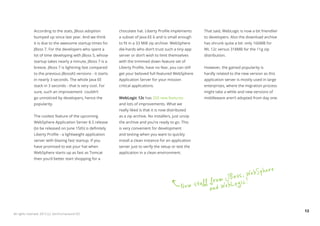 According to the stats, JBoss adoption         chocolate hat. Liberty Profile implements      That said, WebLogic is now a bit friendlier
              bumped up since last year. And we think        a subset of Java EE 6 and is small enough      to developers. Also the download archive
              it is due to the awesome startup times for     to fit in a 33 MiB zip archive. WebSphere      has shrunk quite a bit: only 166MB for
              JBoss 7. For the developers who spent a        die-hards who don’t trust such a tiny app      WL 12c versus 318MB for the 11g zip
              lot of time developing with JBoss 5, whose     server or don’t wish to limit themselves       distribution.
              startup takes nearly a minute, JBoss 7 is a    with the trimmed down feature set of
              breeze. JBoss 7 is lightning fast compared     Liberty Profile, have no fear, you can still   However, the gained popularity is
              to the previous JBossAS versions - it starts   get your beloved full-featured WebSphere       hardly related to the new version as this
              in nearly 3 seconds. The whole Java EE         Application Server for your mission            application server is mostly used in large
              stack in 3 seconds - that is very cool. For    critical applications.                         enterprises, where the migration process
              sure, such an improvement couldn’t                                                            might take a while and new versions of
              go unnoticed by developers, hence the          WebLogic 12c has 200 new features              middleware aren’t adopted from day one.
              popularity.                                    and lots of improvements. What we
                                                             really liked is that it is now distributed
              The coolest feature of the upcoming            as a zip archive. No installers, just unzip
              WebSphere Application Server 8.5 release       the archive and you’re ready to go. This
              (to be released on June 15th) is definitely    is very convenient for development
              Liberty Profile - a lightweight application    and testing when you want to quickly
              server with blazing fast startup. If you       install a clean instance for an application
              have promised to eat your hat when             server just to verify the setup or test the
              WebSphere starts up as fast as Tomcat          application in a clean environment.
              then you’d better start shopping for a


                                                                                                                                    he           re
                                                                                                                       os s, WebS p
                                                                                                            ff from J B o gic!
                                                                                                    Ne w stu and WebL

                                                                                                                                                          13
All rights reserved. 2012 (c) ZeroTurnaround OÜ
 