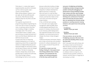 Think about it - in every other type of      because unlike when building a bridge,       two parts--Firefighting and Building.
                            engineering field, we perform estimates      the type and amount of work changes          Firefighting includes emergencies plus
                            up front, send out quotes, sign a            frequently in software development.          problem solving like debugging and
                            contract, and work follows.                  Agile focuses less on measuring              performance tuning. Building includes
                            When writing software, however, try as       how much work on a task has been             code reviews and tests, plus strategic
                            we might, we still have difficulty with      completed, but instead how much work         planning, daydreaming, refactoring and
                            this process. Why? Because writing           remains, and how that relates to how         thinking over architecture.If we break
                            software today has very little to do with    much work can be done during the             down the work day into parts where
                            engineering.                                 project timeline.                            devs are spending time actively solving
                            The cognitive requirements for               In fact, at OCPsoft we’re working            problems or working towards creating
                            programming (software engineering) are       on a new open-source agile project           solutions, devs spend more time putting
                            much more akin to those of composing         management called SocialPM, which            out fires.
                            music, or painting a picture than they       is being designed specifically for the
                                                                                                                        Firefighting -
                            are to building a bridge or installing       purpose of creating as few distractions        Median 7 hours per week
                            a drainage culvert. The common               as are necessary, while helping teams
                            misconception about us “geeks” is that       stay organized and keep more accurate          Building -
                            we are boring, uncreative and dull, but if   schedules in an environment prone to           Median 6 hours per week

                            that’s true then Mozart, Beethoven, and      change. (You know, to keep managers          If we use science, we can see that
                            Daft Punk are just as dull.                  happy.)                                      Firefighting consumes 16% more time
                            So why do we insist on measuring             Traditional estimation techniques, they’ve   per week than Building. What can you
                            software development as if it were an        got no hope until we have more standard      see from this?
                            engineering science? We can apply these      practices for software development. Let’s    LB3: To be quite frank, we’re all lazy, and
                            statistics to bridge building because we     give our guys a break eh? Stop with the      not nearly as smart as we think we are.
                            have built bridges for thousands of years,   time-sheets.                                 With the level of complexity in today’s
                            and the laws of physics have not changed     ZT: Cool. Ok, so now to our last             software steadily on the rise, with layers
                            since then. The laws of computing,           finding. Finding #3: Devs spend more         upon layers of software depending
                            however, change daily, and we cannot         time fixing problems than creating           on software, there’s no hope for us to
                            possibly hope to measure the same way.       solutions. Let’s pretend the non-            understand every possible condition or
                            This is why the Agile software               coding, non-communicating part               scenario, and thus there is a huge lack of
                            methodology has had so much success,         of the dev day could be split into           real testing in our field.


                                                                                                                                                                    23
All rights reserved. 2012 (c) ZeroTurnaround OÜ
 