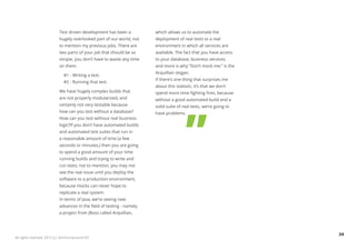 Test driven development has been a          which allows us to automate the
                            hugely overlooked part of our world, not    deployment of real tests to a real
                            to mention my previous jobs. There are      environment in which all services are
                            two parts of your job that should be so     available. The fact that you have access
                            simple, you don’t have to waste any time    to your database, business services,
                            on them.                                    and more is why “Don’t mock me,” is the
                                                                        Arquillian slogan.
                              #1 - Writing a test.
                                                                        If there’s one thing that surprises me
                              #2 - Running that test.
                                                                        about this statistic, it’s that we don’t
                            We have hugely complex builds that          spend more time fighting fires, because
                            are not properly modularized, and           without a good automated build and a
                            certainly not very testable because         solid suite of real tests, we’re going to
                            how can you test without a database?        have problems.
                            How can you test without real business
                            logic?If you don’t have automated builds
                            and automated test suites that run in
                            a reasonable amount of time (a few
                            seconds or minutes,) then you are going
                            to spend a good amount of your time
                            running builds and trying to write and
                            run tests; not to mention, you may not
                            see the real issue until you deploy the
                            software to a production environment,
                            because mocks can never hope to
                            replicate a real system.
                            In terms of Java, we’re seeing new
                            advances in the field of testing - namely
                            a project from JBoss called Arquillian,




                                                                                                                    24
All rights reserved. 2012 (c) ZeroTurnaround OÜ
 
