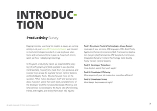 INTRODUC-
              TION
                            Productivity Survey

                            Digging into data searching for insights is always an exciting   Part I: Developer Tools & Technologies Usage Report
                            activity. Last year’s Java EE Productivity Report was focused    coverage of Java versions, JVM languages, IDEs, Build Tools,
                            on tools/technologies/standards in use (exclusive selec-         Application Servers (containers), Web Frameworks, Applica-
                            tions) and turnaround time in Java (i.e. how much time is        tion (server-side) Frameworks, JVM Standards, Continuous
                            spent per hour redeploying/restarting).                          Integration Servers, Frontend Technology, Code Quality
                                                                                             Tools, Version Control Systems
                            In this year’s productivity report, we expanded the selec-
                                                                                             Part II: Developer Timesheet
                            tion of technologies and tools available to Java develop-
                                                                                             How do devs spend their work week?
                            ment teams to choose from, made them non-exclusive, and
                            covered more areas, for example Version Control Systems          Part III: Developer Efficiency
                            and Code Quality Tools. We also focused more on the              What aspects of your job make devs more/less efficient?
                            question, “What makes developers tick?” and learned a lot        Part IV: Developer Stress
                            about how devs spend their work week, what elements of           What keeps devs awake at night?
                            the developer worklife increases/decreases efficiency, and
                            what stresses out developers. We found a lot of interesting
                            trends and insights, and broke them down into 4 parts:




                                                                                                                                                            3
All rights reserved. 2012 (c) ZeroTurnaround OÜ
 