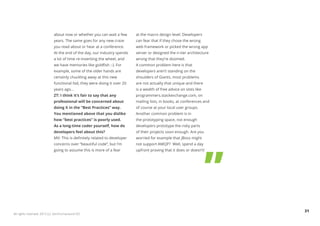 about now or whether you can wait a few       at the macro design level. Developers
                            years. The same goes for any new craze        can fear that if they chose the wrong
                            you read about or hear at a conference.       web framework or picked the wrong app
                            At the end of the day, our industry spends    server or designed the n-tier architecture
                            a lot of time re-inventing the wheel, and     wrong that they’re doomed.
                            we have memories like goldfish :-). For       A common problem here is that
                            example, some of the older hands are          developers aren’t standing on the
                            certainly chuckling away at this new          shoulders of Giants, most problems
                            functional fad, they were doing it over 20    are not actually that unique and there
                            years ago...                                  is a wealth of free advice on sites like
                            ZT: I think it’s fair to say that any         programmers.stackexchange.com, on
                            professional will be concerned about          mailing lists, in books, at conferences and
                            doing X in the “Best Practices” way.          of course at your local user groups.
                            You mentioned above that you dislike          Another common problem is in
                            how “best practices” is poorly used.          the prototyping space, not enough
                            As a long-time coder yourself, how do         developers prototype the risky parts
                            developers feel about this?                   of their projects soon enough. Are you
                            MV: This is definitely related to developer   worried for example that JBoss might
                            concerns over “beautiful code”, but I’m       not support AMQP? Well, spend a day
                            going to assume this is more of a fear        upfront proving that it does or doesn’t!




                                                                                                                        31
All rights reserved. 2012 (c) ZeroTurnaround OÜ
 