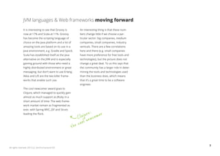 JVM languages & Web frameworks moving forward
              It is interesting to see that Groovy is           An interesting thing is that these num-
              now at 17% and Scala at 11%. Groovy               bers change little if we choose a par-
              has become the scripting language of              ticular sector: big companies, medium
              choice on the Java platform and a lot of          companies, small companies, industry
              amazing tools are based on its use in a           verticals. There are a few correlations
              Java environment, e.g. Gradle and Spock.          here and there (e.g. small companies
              Scala has established itself as the Java          have more preference for free tools and
              alternative on the JVM and is especially          technologies), but the picture does not
              gaining ground with those who need a              change a great deal. To us this says that
              highly distributed environment or great           the community has a larger role in deter-
              messaging, but don’t want to use Erlang.          mining the tools and technologies used
              Akka and Lift are the two killer frame-           than the business does, which means
              works that enable such use.                       that it’s a great time to be a software
                                                                engineer.
              The cool newcomer award goes to
              Clojure, which managed to quickly gain
              almost as much support as JRuby in a
              short amount of time. The web frame-
              work market remain as fragmented as
              ever, with Spring MVC, JSF and Struts
                                                                       e:
              leading the flock.
                                                                   ojur wcomer
                                                                C l ne
                                                             he cool
                                                         t


                                                                                                            7
All rights reserved. 2012 (c) ZeroTurnaround OÜ
 