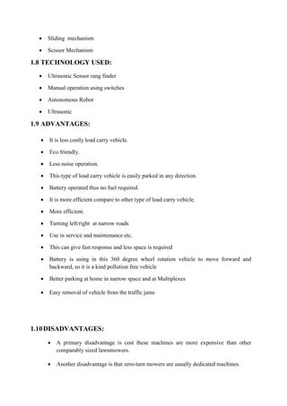  Sliding mechanism
 Scissor Mechanism
1.8 TECHNOLOGY USED:
 Ultrasonic Sensor rang finder
 Manual operation using switches
 Autonomous Robot
 Ultrasonic
1.9 ADVANTAGES:
 It is less costly load carry vehicle.
 Eco friendly.
 Less noise operation.
 This type of load carry vehicle is easily parked in any direction.
 Battery operated thus no fuel required.
 It is more efficient compare to other type of load carry vehicle.
 More efficient.
 Turning left/right at narrow roads
 Use in service and maintenance etc.
 This can give fast response and less space is required
 Battery is using in this 360 degree wheel rotation vehicle to move forward and
backward, so it is a kind pollution free vehicle
 Better parking at home in narrow space and at Multiplexes
 Easy removal of vehicle from the traffic jams
1.10DISADVANTAGES:
 A primary disadvantage is cost these machines are more expensive than other
comparably sized lawnmowers.
 Another disadvantage is that zero-turn mowers are usually dedicated machines.
 