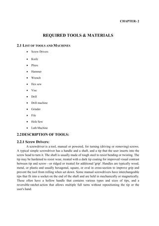 CHAPTER- 2
REQUIRED TOOLS & MATERIALS
2.1 LIST OF TOOLS AND MACHINES
 Screw Drivers
 Knife
 Pliers
 Hammer
 Wrench
 Hex sew
 Vise
 Drill
 Drill machine
 Grinder
 File
 Hole Sew
 Lath Machine
2.2DESCRIPTION OF TOOLS:
2.2.1 Screw Drivers:
A screwdriver is a tool, manual or powered, for turning (driving or removing) screws.
A typical simple screwdriver has a handle and a shaft, and a tip that the user inserts into the
screw head to turn it. The shaft is usually made of tough steel to resist bending or twisting. The
tip may be hardened to resist wear, treated with a dark tip coating for improved visual contrast
between tip and screw—or ridged or treated for additional 'grip'. Handles are typically wood,
metal, or plastic and usually hexagonal, square, or oval in cross-section to improve grip and
prevent the tool from rolling when set down. Some manual screwdrivers have interchangeable
tips that fit into a socket on the end of the shaft and are held in mechanically or magnetically.
These often have a hollow handle that contains various types and sizes of tips, and a
reversible ratchet action that allows multiple full turns without repositioning the tip or the
user's hand.
 