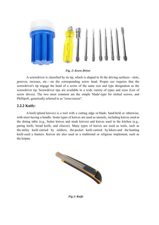 Fig. 2: Screw Driver
A screwdriver is classified by its tip, which is shaped to fit the driving surfaces—slots,
grooves, recesses, etc.—on the corresponding screw head. Proper use requires that the
screwdriver's tip engage the head of a screw of the same size and type designation as the
screwdriver tip. Screwdriver tips are available in a wide variety of types and sizes (List of
screw drives). The two most common are the simple 'blade'-type for slotted screws, and
Phillips®, generically referred to as "cross-recess".
2.2.2 Knife:
A knife (plural knives) is a tool with a cutting edge or blade, hand-held or otherwise,
with most having a handle. Some types of knives are used as utensils, including knives used at
the dining table (e.g., butter knives and steak knives) and knives used in the kitchen (e.g.,
paring knife, bread knife, and cleaver). Many types of knives are used as tools, such as
the utility knife carried by soldiers, the pocket knife carried by hikers and the hunting
knife used y hunters. Knives are also used as a traditional or religious implement, such as
the kirpan.
Fig.3: Knife
 
