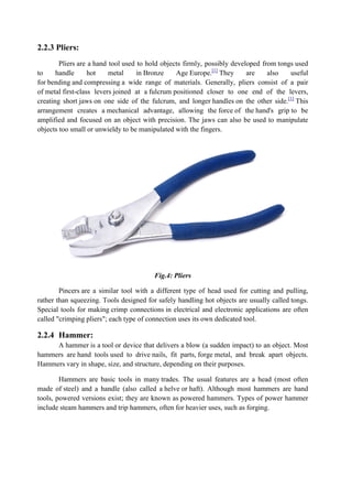 2.2.3 Pliers:
Pliers are a hand tool used to hold objects firmly, possibly developed from tongs used
to handle hot metal in Bronze Age Europe.[1]
They are also useful
for bending and compressing a wide range of materials. Generally, pliers consist of a pair
of metal first-class levers joined at a fulcrum positioned closer to one end of the levers,
creating short jaws on one side of the fulcrum, and longer handles on the other side.[1]
This
arrangement creates a mechanical advantage, allowing the force of the hand's grip to be
amplified and focused on an object with precision. The jaws can also be used to manipulate
objects too small or unwieldy to be manipulated with the fingers.
Fig.4: Pliers
Pincers are a similar tool with a different type of head used for cutting and pulling,
rather than squeezing. Tools designed for safely handling hot objects are usually called tongs.
Special tools for making crimp connections in electrical and electronic applications are often
called "crimping pliers"; each type of connection uses its own dedicated tool.
2.2.4 Hammer:
A hammer is a tool or device that delivers a blow (a sudden impact) to an object. Most
hammers are hand tools used to drive nails, fit parts, forge metal, and break apart objects.
Hammers vary in shape, size, and structure, depending on their purposes.
Hammers are basic tools in many trades. The usual features are a head (most often
made of steel) and a handle (also called a helve or haft). Although most hammers are hand
tools, powered versions exist; they are known as powered hammers. Types of power hammer
include steam hammers and trip hammers, often for heavier uses, such as forging.
 