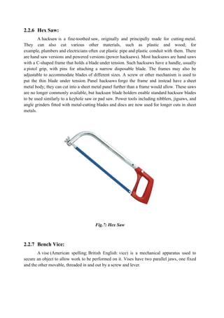 2.2.6 Hex Saw:
A hacksaw is a fine-toothed saw, originally and principally made for cutting metal.
They can also cut various other materials, such as plastic and wood; for
example, plumbers and electricians often cut plastic pipe and plastic conduit with them. There
are hand saw versions and powered versions (power hacksaws). Most hacksaws are hand saws
with a C-shaped frame that holds a blade under tension. Such hacksaws have a handle, usually
a pistol grip, with pins for attaching a narrow disposable blade. The frames may also be
adjustable to accommodate blades of different sizes. A screw or other mechanism is used to
put the thin blade under tension. Panel hacksaws forgo the frame and instead have a sheet
metal body; they can cut into a sheet metal panel further than a frame would allow. These saws
are no longer commonly available, but hacksaw blade holders enable standard hacksaw blades
to be used similarly to a keyhole saw or pad saw. Power tools including nibblers, jigsaws, and
angle grinders fitted with metal-cutting blades and discs are now used for longer cuts in sheet
metals.
Fig.7: Hex Saw
2.2.7 Bench Vice:
A vise (American spelling; British English: vice) is a mechanical apparatus used to
secure an object to allow work to be performed on it. Vises have two parallel jaws, one fixed
and the other movable, threaded in and out by a screw and lever.
 