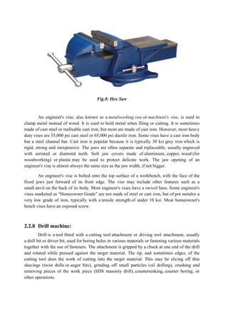 Fig.8: Hex Saw
An engineer's vise, also known as a metalworking vise or machinist's vise, is used to
clamp metal instead of wood. It is used to hold metal when filing or cutting. It is sometimes
made of cast steel or malleable cast iron, but most are made of cast iron. However, most heavy
duty vises are 55,000 psi cast steel or 65,000 psi ductile iron. Some vises have a cast iron body
but a steel channel bar. Cast iron is popular because it is typically 30 ksi grey iron which is
rigid, strong and inexpensive. The jaws are often separate and replaceable, usually engraved
with serrated or diamond teeth. Soft jaw covers made of aluminium, copper, wood (for
woodworking) or plastic may be used to protect delicate work. The jaw opening of an
engineer's vise is almost always the same size as the jaw width, if not bigger.
An engineer's vise is bolted onto the top surface of a workbench, with the face of the
fixed jaws just forward of its front edge. The vise may include other features such as a
small anvil on the back of its body. Most engineer's vises have a swivel base. Some engineer's
vises marketed as "Homeowner Grade" are not made of steel or cast iron, but of pot metalor a
very low grade of iron, typically with a tensile strength of under 10 ksi. Most homeowner's
bench vises have an exposed screw.
2.2.8 Drill machine:
Drill is a tool fitted with a cutting tool attachment or driving tool attachment, usually
a drill bit or driver bit, used for boring holes in various materials or fastening various materials
together with the use of fasteners. The attachment is gripped by a chuck at one end of the drill
and rotated while pressed against the target material. The tip, and sometimes edges, of the
cutting tool does the work of cutting into the target material. This may be slicing off thin
shavings (twist drills or auger bits), grinding off small particles (oil drilling), crushing and
removing pieces of the work piece (SDS masonry drill), countersinking, counter boring, or
other operations.
 