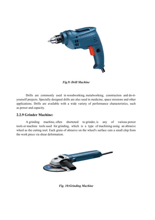 Fig.9: Drill Machine
Drills are commonly used in woodworking, metalworking, construction and do-it-
yourself projects. Specially designed drills are also used in medicine, space missions and other
applications. Drills are available with a wide variety of performance characteristics, such
as power and capacity.
2.2.9 Grinder Machine:
A grinding machine, often shortened to grinder, is any of various power
tools or machine tools used for grinding, which is a type of machining using an abrasive
wheel as the cutting tool. Each grain of abrasive on the wheel's surface cuts a small chip from
the work piece via shear deformation.
Fig. 10:Grinding Machine
 