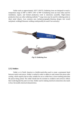 Solder melts at approximately 185°C (365°F). Soldering irons are designed to reach a
temperature range of 200° to 480°C (392° to 896° F).Soldering
installation, repairs, and limited production work in electronics assembly. High
production lines use other soldering methods.
sheet metal objects. Less common uses inc
and plastic welding(Ultrasonic welding
2.3.2 Solder:
Solder or in North America
between metal work pieces. Solder is melted in order to adhere to and connect the pieces after
cooling, which requires that an alloy suitable for use as solder have a lower melting
the pieces being joined. The solder should also be resistant to oxidative and corrosive effects
that would degrade the joint over time. Solder used in making electrical connections also needs
to have favourable electrical characteristics.
Solder melts at approximately 185°C (365°F). Soldering irons are designed to reach a
temperature range of 200° to 480°C (392° to 896° F).Soldering irons are most often used for
installation, repairs, and limited production work in electronics assembly. High
production lines use other soldering methods.[1]
Large irons may be used for soldering joints in
sheet metal objects. Less common uses include pyrography (burning designs into wood)
plastic welding(Ultrasonic welding could possibly be used if set correctly).
Fig.12: Soldering Iron
in North America is a fusible metal alloy used to create a permanent bond
between metal work pieces. Solder is melted in order to adhere to and connect the pieces after
cooling, which requires that an alloy suitable for use as solder have a lower melting
the pieces being joined. The solder should also be resistant to oxidative and corrosive effects
that would degrade the joint over time. Solder used in making electrical connections also needs
to have favourable electrical characteristics.
Solder melts at approximately 185°C (365°F). Soldering irons are designed to reach a
irons are most often used for
installation, repairs, and limited production work in electronics assembly. High-volume
Large irons may be used for soldering joints in
(burning designs into wood)
could possibly be used if set correctly).
used to create a permanent bond
between metal work pieces. Solder is melted in order to adhere to and connect the pieces after
cooling, which requires that an alloy suitable for use as solder have a lower melting point than
the pieces being joined. The solder should also be resistant to oxidative and corrosive effects
that would degrade the joint over time. Solder used in making electrical connections also needs
 