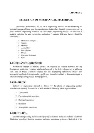 CHAPTER-3
SELECTION OF MECHANICAL MATERIALS
The quality, performance, life etc. of an engineering product, all are effected by the
engineering material being used for manufacturing that product. Hence it becomes necessary to
select suitable Engineering materials for a successful engineering product. For selection of
suitable materials for any engineering application / product, following factors should be
considered –
 Mechanical strength
 Stability
 Ductility
 Availability
 Fabric ability
 Design
 Corrosion Resistance
 Cost
2.3 MECHANICAL STRENGTH:
Mechanical strength is primary criteria for selection of suitable materials for any
Engineering application / product. Mechanical strength is the ability of materials to withstand
with load or forces. Materials selected for any engineering application, should have
appropriate mechanical strength to be capable to withstand with loads or forces developed in
structure of engineering product during operation.
2.4 STABILITY:
Stability of engineering material is defined by the ability of engineering product
manufactured by using that material to with stand with following operating conditions-
1. Temperature
2. Fluctuations in temperature
3. During of operation
4. Radiation
5. Atmospheric conditions
2.5 DUCTILITY:
Ductility of engineering material is the property of material makes the material suitable for
fabrication by rolling, drawing, extrusion and other mechanical processes. Basically it is the
 