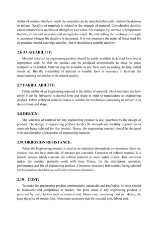 ability of material that how much the materials can be stretched plastically without breakdown
or failure. Ductility of materials is related to the strength of material. Considerable ductility
can be obtained at a sacrifice of strength or vice versa. For example, by increase of temperature
ductility of material increased and strength decreased. By cold rolling the mechanical strength
is increased whereas the ductility is decreased. It is not necessary the material being used for
all products should have high ductility. But it should have suitable ductility.
2.6 AVAILABILITY:
Material selected for engineering product should be easily available in desired form and at
appropriate cost. So that the product can be produced economically to make its price
competitive in market, Material may be available in any form such as casting, forging, rolled
sheets etc. But the availability of material in suitable form is necessary to facilitate the
manufacturing the product with desired quality.
2.7 FABRIC ABILITY:
Fabric ability of an Engineering material is the ability of material, which indicates that how
easily it can be fabricated in desired form and shape in order to manufacture an engineering
product. Fabric ability of material makes it suitable for mechanical processing to convert it in
desired form and shape.
2.8 DESIGN:
The selection of material for any engineering product is also governed by the design of
product. The design of engineering product decides the strength and ductility required for in
materials being selected for that product. Hence, the engineering product should be designed
with consideration of properties of engineering material.
2.9CORROSION RESISTANCE:
When the Engineering product is used in an industrial atmospheric environment, there are
chances that the base materials of product get corroded. Corrosion of refined material is a
natural process which converts the refined material in more stable oxides. This corrosion
makes the material gradually weak with time. Hence, for the satisfactory operation,
performance and life of engineering product, it becomes necessary that material being selected
for that product should have sufficient corrosion resistance.
2.10 COST:
To make the engineering product commercially successful and profitable, its price should
be reasonable and competitive in market. The price value of any engineering product is
governed by many factors such as material cost, labour cost, processing cost etc. Hence, the
keep the price of product low, it becomes necessary that the material cost, labour cost.
 