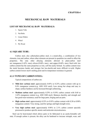 CHAPTER-4
MECHANICAL RAW MATERIALS
LIST OF MECHANICAL RAW MATERIALS:
1. Square Tube
2. Nut Bolts
3. Linear Sliders
4. Wheel
5. Ply Wood
4.1 SQUARE TUBE:
Carbon steel, also called plain-carbon steel, is a metal alloy, a combination of two
elements, iron and carbon, where other elements are present in quantities too small to affect the
properties. The only other alloying elements allowed in plain-carbon steel
are: manganese (1.65% max), silicon (0.60% max), and copper (0.60% max). Steel with low
carbon content has the same properties as iron, soft but easily formed. As carbon content rises
the metal becomes harder and stronger but less ductile and more difficult to weld. Higher
carbon content lowers steel's melting point and its temperature resistance in general.
4.1.1 TYPES OF CARBON STEEL:
Typical compositions of carbon are:
 Mild (low carbon) steel: approximately 0.05% to 0.25% carbon content with up to
0.4% manganese content (e.g. AISI 1018 steel). Less strong but cheap and easy to
shape; surface hardness can be increased through carburizing.
 Medium carbon steel: approximately 0.29% to 0.54% carbon content with 0.60 to
1.65% manganese content (e.g. AISI 1040 steel). Balances ductility and strength and
has good wear resistance; used for large parts, forging and car parts.
 High carbon steel: approximately 0.55% to 0.95% carbon content with 0.30 to 0.90%
manganese content. Very strong, used for springs and high-strength wires.
 Very high carbon steel: approximately 0.96% to 2.1% carbon content specially
processed to produce specific atomic and molecular microstructures.
Steel can be heat-treated which allows parts to be fabricated in an easily-formable soft
state. If enough carbon is present, the alloy can be hardened to increase strength, wear, and
 