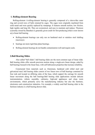 1. Rolling-element Bearing
Rolling-element A rolling-element bearing is generally composed of a sleeve-like outer
ring and several rows of balls retained by cages. The cages were originally machined from
solid metal and were quickly replaced by stampings. It features smooth motion, low friction,
high rigidity and long life. They are economical, and easy to maintain and replace. Thomson
(currently owned by Danaher) is generally given credit for first producing [what is now known
as] a linear ball bearing.
 Rolling-element bearings can only run on hardened steel or stainless steel shafting
(raceways).
 bearings are more rigid than plane bearings.
 Rolling-element bearings do not handle contamination well and require seals.
2.Ball Bearing Slides
Also called "ball slides", ball bearing slides are the most common type of linear slide.
Ball bearing slides offer smooth precision motion along a single-axis linear design, aided by
ball bearings housed in the linear base, with self-lubrication properties that increase reliability.
Constructed from materials such as Aluminum, hardened cold rolled steel and
galvanized steel, ball bearing slides consist of two linear rows of ball bearings contained by
four rods and located on differing sides of the base, which support the carriage for smooth
linear movement along the ball bearings.Ball bearing slide applications include delicate
instrumentation, robotic assembly, cabinetry, high-end appliances and clean room
environments, which primarily serve the manufacturing industry but also the furniture,
electronics and construction industries. For example, a widely used ball bearing slide in the
furniture industry is a ball bearing drawer slide.
 