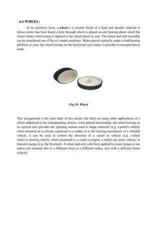 4.4 WHEEL:
In its primitive form, a
whose centre has been bored a hole through which is placed an
wheel rotates when torque is applied to the wheel about its axis. The
can be considered one of the six simple machines. When placed vertically under a load
platform or case, the wheel turning on the horizontal axle makes it possible to
loads.
This arrangement is the main topi
wheel addressed in the corresponding articles: when placed horizontally, the wheel turning on
its vertical axle provides the spinning motion used to shape materials (e.g. a
when mounted on a column connected to a rudder or to the steering mechanism of a wheeled
vehicle, it can be used to control the direction of a vessel or vehicle (e.g. a
wheel or steering wheel); when connected to a crank or
transmit energy (e.g. the flywheel). A
radius can translate this to a different force at a different radius, also with a different linear
velocity.
primitive form, a wheel is a circular block of a hard and durable material at
whose centre has been bored a hole through which is placed an axle bearing
is applied to the wheel about its axis. The wheel and axle
six simple machines. When placed vertically under a load
platform or case, the wheel turning on the horizontal axle makes it possible to
Fig.18: Wheel
This arrangement is the main topic of this article, but there are many other applications of a
wheel addressed in the corresponding articles: when placed horizontally, the wheel turning on
its vertical axle provides the spinning motion used to shape materials (e.g. a
mounted on a column connected to a rudder or to the steering mechanism of a wheeled
vehicle, it can be used to control the direction of a vessel or vehicle (e.g. a
steering wheel); when connected to a crank or engine, a wheel can store, re
flywheel). A wheel and axle with force applied to create torque at one
radius can translate this to a different force at a different radius, also with a different linear
is a circular block of a hard and durable material at
bearing about which the
wheel and axle assembly
six simple machines. When placed vertically under a load-bearing
platform or case, the wheel turning on the horizontal axle makes it possible to transport heavy
c of this article, but there are many other applications of a
wheel addressed in the corresponding articles: when placed horizontally, the wheel turning on
its vertical axle provides the spinning motion used to shape materials (e.g. a potter's wheel);
mounted on a column connected to a rudder or to the steering mechanism of a wheeled
vehicle, it can be used to control the direction of a vessel or vehicle (e.g. a ship's
engine, a wheel can store, release, or
with force applied to create torque at one
radius can translate this to a different force at a different radius, also with a different linear
 