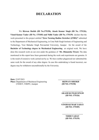 DECLARATION
We Rizwan Sheikh (ID No.175150), Akash Kumar Singh (ID No. 175126),
Vinod Kumar Yadav (ID No. 175105) and Nidhi Yadav (ID No. 175139) declare that the
work presented in this project entitled “Zero Turning Radius Stretcher (ZTRS)” submitted
to the Department of Mechanical Engineering, in Uma Nath Singh Institute of Engineering and
Technology, Veer Bahadur Singh Purvanchal University, Jaunpur for the award of the
Bachelor of Technology degree in Mechanical Engineering an original work. We have
done this research work on our own under the guidance of Mr. Himanshu Tiwari, The data
mentioned in this report have been generated during the work and experiments are genuine. It
is the result of extensive work carried out by us. We have neither plagiarized nor submitted the
same work for the award of any other degree. In case this undertaking is found incorrect, our
degree may be withdrawn unconditionally by the University.
Date: 23/07/2021 …………………………….
Place: Department of Mechaical Engineering RIZWAN SHEIKH
UNSIET, VBSPU, Jaunpur (ID NO. 175150)
………………………….
AKASH KUMAR SINGH
(ID NO. 175126)
………………………….
VINOD KUMAR YADAV
(ID NO. 175105)
………………………….
NIDHI YADAV
(ID NO. 175139)
 
