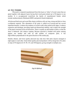4.5 PLY WOOD:
Plywood is a material manufactured from thin layers or "plies" of wood veneer that are
glued together with adjacent layers having their wood grain rotated up to 90 degrees to one
another. It is an engineered wood from the family of manufactured boards which
include medium-density fibreboard (MDF) and particle board (chipboard).
All plywood bind resin and wood fibre sheets (cellulose cells are long, strong and thin) to form
a composite material. This alternation of the grain is called cross-training and has several
important benefits: it reduces the tendency of wood to split when nailed at the edges; it reduces
expansion and shrinkage, providing improved dimensional stability; and it makes the strength
of the panel consistent across all directions. There is usually an odd number of plies, so that the
sheet is balanced—this reduces warping. Because plywood is bonded with grains running
against one another and with an odd number of composite parts, it has
high stiffness perpendicular to the grain direction of the surface ply.
Smaller, thinner, and lower quality plywood may only have their plies (layers) arranged at
right angles to each other. Some better-quality plywood products will by design have five plies
in steps of 45 degrees (0, 45, 90, 135, and 180 degrees), giving strength in multiple axes.
Fig.19: PlyWood
 