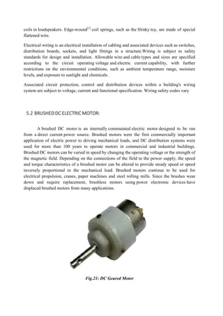 coils in loudspeakers. Edge-wound
flattened wire.
Electrical wiring is an electrical
distribution boards, sockets, and light fittings in a structure.Wiring is subject to safety
standards for design and installation. Allowable
according to the circuit operating
restrictions on the environmental conditions, such as ambient temperature range, moisture
levels, and exposure to sunlight and chemicals.
Associated circuit protection, control and distribution devices within a building's wiring
system are subject to voltage, curre
5.2 BRUSHED DC ELECTRIC
A brushed DC motor is an internally
from a direct current power source. Brushed motors were the first commercially important
application of electric power to driving mechanical loads, and DC distribution systems were
used for more than 100 years to operate motors in commercial and industrial buildings.
Brushed DC motors can be varied in speed by changing the operating voltage or the s
the magnetic field. Depending on the connections of the field to the power supply, the speed
and torque characteristics of a brushed motor can be altered to provide steady speed or speed
inversely proportional to the mechanical load. Brushed mot
electrical propulsion, cranes, paper machines and steel rolling mills. Since the brushes wear
down and require replacement, brushless motors using
displaced brushed motors from many applications.
wound[1]
coil springs, such as the Slinky toy, are made of special
electrical installation of cabling and associated devices such as switches,
, and light fittings in a structure.Wiring is subject to safety
standards for design and installation. Allowable wire and cable types and sizes are specified
according to the circuit operating voltage and electric current capability, with further
ons on the environmental conditions, such as ambient temperature range, moisture
levels, and exposure to sunlight and chemicals.
Associated circuit protection, control and distribution devices within a building's wiring
system are subject to voltage, current and functional specification. Wiring safety codes vary
ELECTRIC MOTOR:
is an internally commutated electric motor designed to be run
power source. Brushed motors were the first commercially important
ation of electric power to driving mechanical loads, and DC distribution systems were
used for more than 100 years to operate motors in commercial and industrial buildings.
Brushed DC motors can be varied in speed by changing the operating voltage or the s
the magnetic field. Depending on the connections of the field to the power supply, the speed
and torque characteristics of a brushed motor can be altered to provide steady speed or speed
inversely proportional to the mechanical load. Brushed motors continue to be used for
electrical propulsion, cranes, paper machines and steel rolling mills. Since the brushes wear
down and require replacement, brushless motors using power electronic devices
displaced brushed motors from many applications.
Fig.21: DC Geared Motor
toy, are made of special
installation of cabling and associated devices such as switches,
, and light fittings in a structure.Wiring is subject to safety
types and sizes are specified
capability, with further
ons on the environmental conditions, such as ambient temperature range, moisture
Associated circuit protection, control and distribution devices within a building's wiring
nt and functional specification. Wiring safety codes vary
designed to be run
power source. Brushed motors were the first commercially important
ation of electric power to driving mechanical loads, and DC distribution systems were
used for more than 100 years to operate motors in commercial and industrial buildings.
Brushed DC motors can be varied in speed by changing the operating voltage or the strength of
the magnetic field. Depending on the connections of the field to the power supply, the speed
and torque characteristics of a brushed motor can be altered to provide steady speed or speed
ors continue to be used for
electrical propulsion, cranes, paper machines and steel rolling mills. Since the brushes wear
power electronic devices have
 